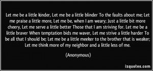 kinder, Let me be a little blinder To the faults about me; Let me ...