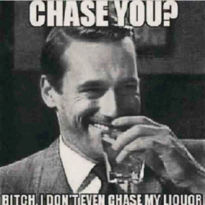 chase you? i don't even chase my liquor