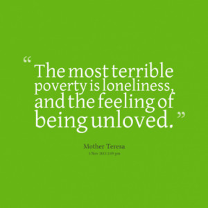 ... most terrible poverty is loneliness, and the feeling of being unloved