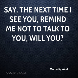 Say, the next time I see you, remind me not to talk to you, will you?