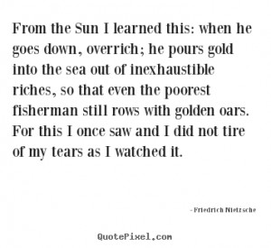 From the sun i learned this: when he goes down, overrich; he pours ...