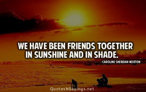 We have been friends together in sunshine and in shade.