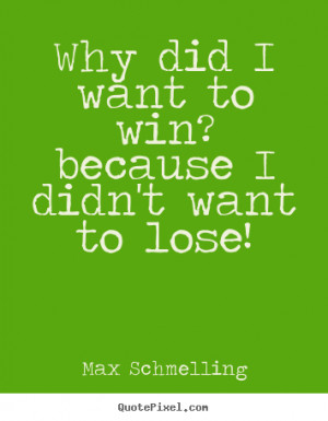 Why did i want to win? because i didn't want to lose! Max Schmelling ...