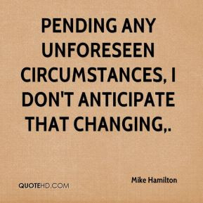 Pending any unforeseen circumstances, I don't anticipate that changing ...