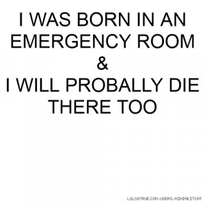 WAS BORN IN AN EMERGENCY ROOM & I WILL PROBALLY DIE THERE TOO