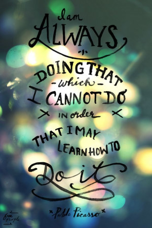 ... cannot do in order that I may learn how to do it.” -Pablo Picasso