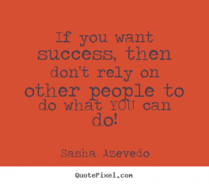 If you want success, then don't rely on other people to do what YOU ...