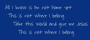 not home yet This is not where I belong Take this world and give me ...