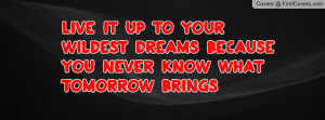 LIVE IT UP TO YOUR WILDEST DREAMS BECAUSE YOU NEVER KNOW WHAT TOMORROW ...