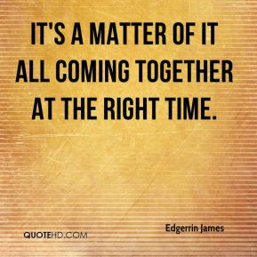 ... James - It's a matter of it all coming together at the right time
