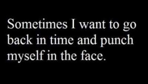 Sometimes i want to go back in time and punch myself in the face.