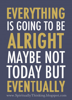 Everything is going to be alright. Maybe not today, but eventually.