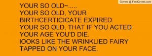 YOUR SO OLD~.....YOUR SO OLD, YOUR BIRTHCERTICICATE EXPIRED.YOUR SO ...