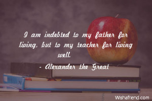 teachers-I am indebted to my father for living, but to my teacher for ...