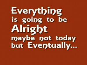 Everything is going to be alright maybe not today but eventually.