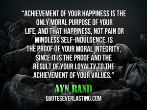 ... your happiness is the only moral purpose of your life…” -Ayn Rand