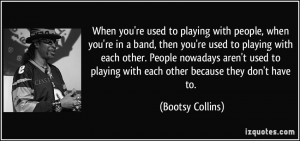 you're used to playing with people, when you're in a band, then you ...