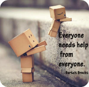 Everyone needs help from everyone. ” ~ Bertolt Brecht