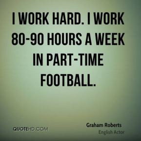 Graham Roberts - I work hard. I work 80-90 hours a week in part-time ...
