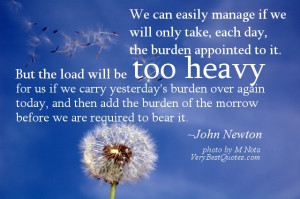 We can easily manage if we will only take, each day, the burden ...