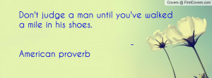 Don't judge a man until you've walked a mile in his shoes. - American ...