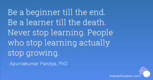 ... Never stop learning. People who stop learning actually stop growing