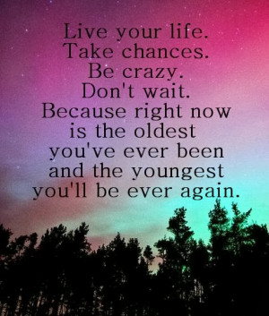 Live your life. Take chances. Be crazy. Don’t wait because right now ...