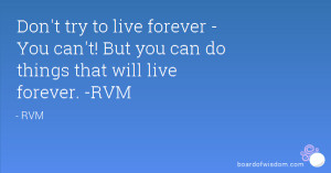 ... live forever - You can't! But you can do things that will live forever