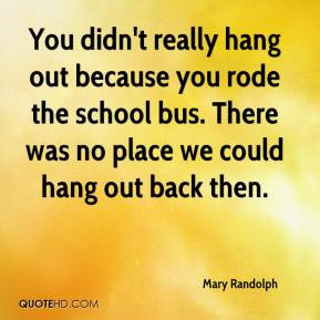 You didn't really hang out because you rode the school bus. There was ...