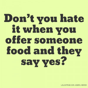 Don’t you hate it when you offer someone food and they say yes?