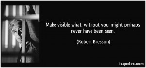 ... , without you, might perhaps never have been seen. - Robert Bresson
