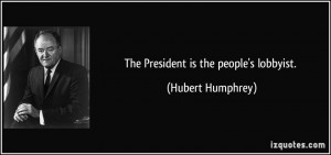 The President is the people's lobbyist. - Hubert Humphrey