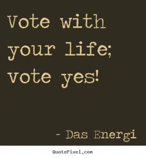 Vote with your life; vote yes! Das Energi famous inspirational quote