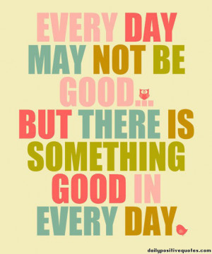 Every day may not be good but there is something good in everyday.