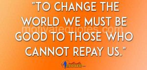To change the world we must be good to those who cannot repay us ...