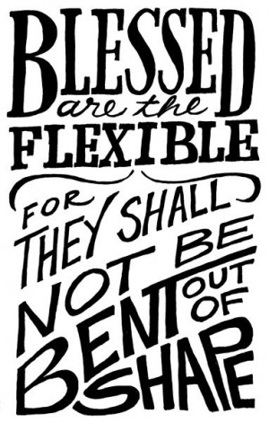 Blessed are the flexible, for they shall not be bent out of shape ...