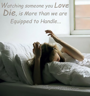 Watching someone you love die, is more than we are equipped to handle.
