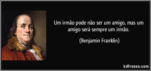... ser um amigo, mas um amigo será sempre um irmão. (Benjamin Franklin