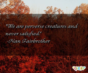 We are perverse creatures and never satisfied. -Nan Fairbrother