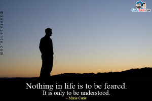 Nothing in life is to be feared. It is only to be understood.