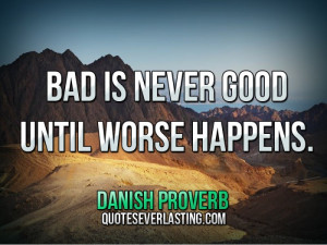 Bad is never good until worse happens.” — Danish Proverb