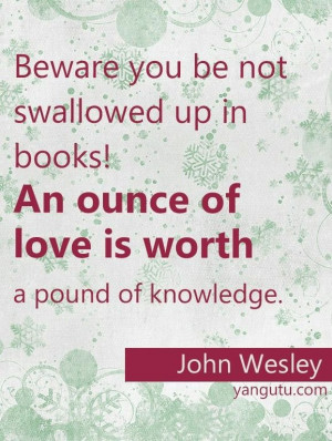 ... books! An ounce of love is worth a pound of knowledge, ~ John Wesley