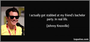 ... at my friend's bachelor party. In real life. - Johnny Knoxville