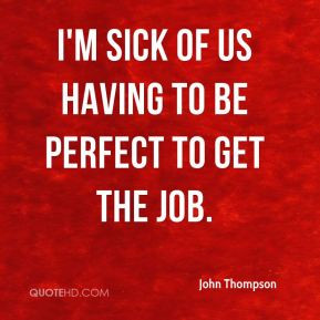 John Thompson - I'm sick of us having to be perfect to get the job.