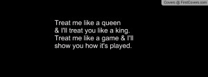Treat me like a queen& I'll treat you like a king.Treat me like a game ...