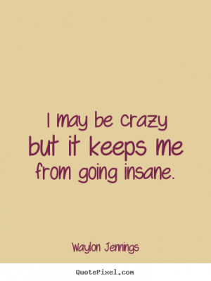 may be crazy but it keeps me from going insane. Waylon Jennings ...