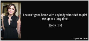 ... home with anybody who tried to pick me up in a long time. - Jorja Fox