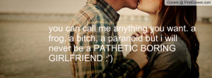 ... bitch, a paranoid but i will never be a PATHETIC BORING GIRLFRIEND