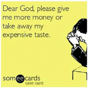 ... dear God, please give me more money or take away my expensive taste