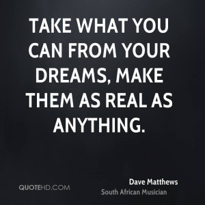 Take what you can from your dreams, make them as real as anything.